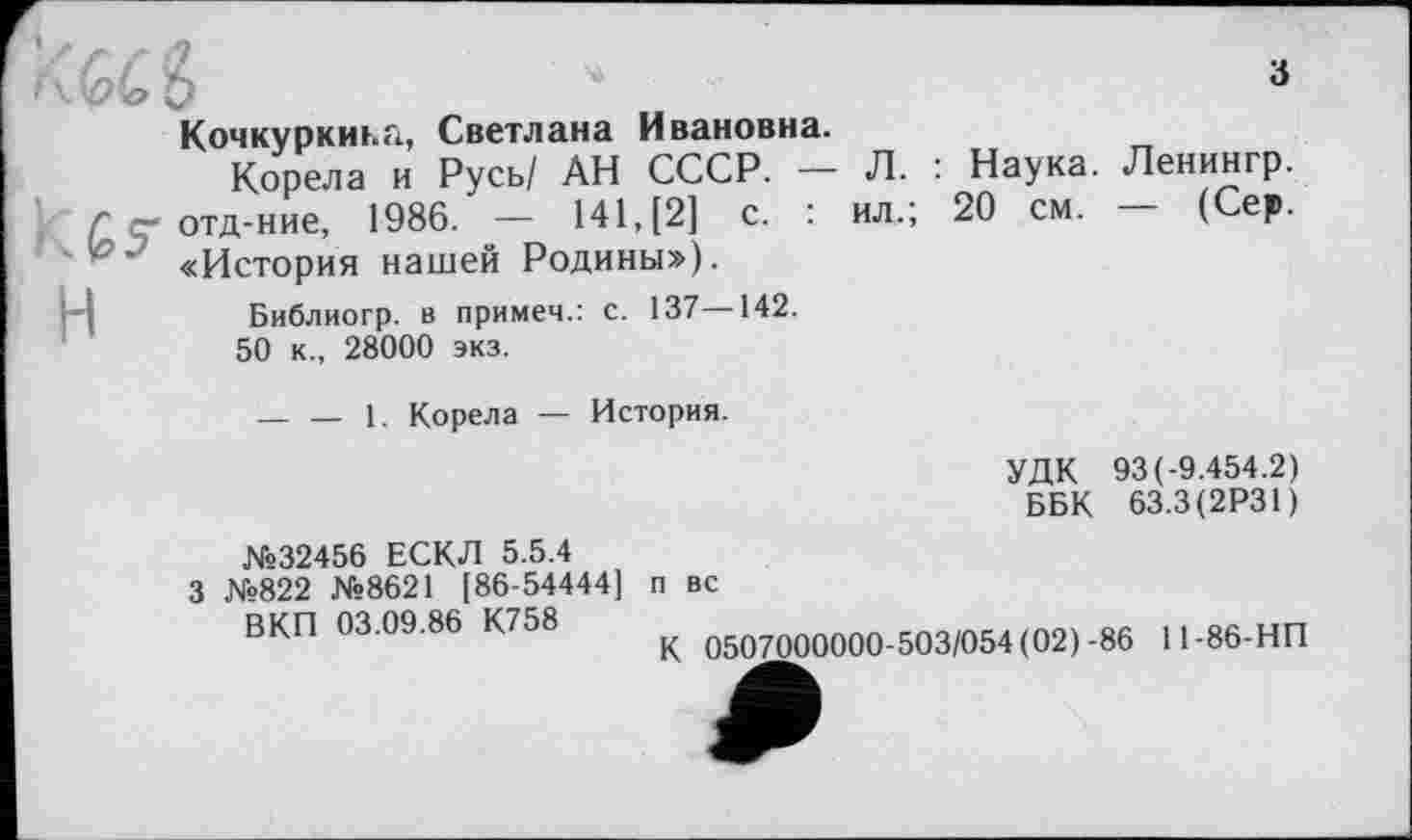 ﻿-І5-H
Кочкуркиьа, Светлана Ивановна.
Корела и Русь/ АН СССР. — отд-ние, 1986. — 141, [2] с. : «История нашей Родины»).
Библиогр. в примеч.: с. 137—142.
50 к., 28000 экз.
Л. ил.;
Наука. Ленингр.
20 см. — (Сер.
-----1. Корела — История.
УДК 93 (-9.454.2)
ББК 63.3(2Р31)
№32456 ЕСКЛ 5.5.4
3 №822 №8621 [86-54444] п вс
ВКП 03.09.86 К758
К 0507000000-503/054 (02)-86
11-86-НП